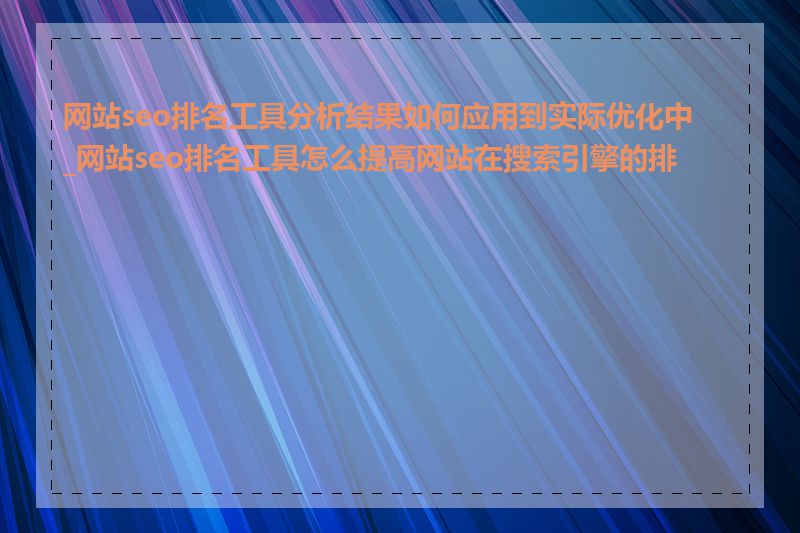 网站seo排名工具分析结果如何应用到实际优化中_网站seo排名工具怎么提高网站在搜索引擎的排名