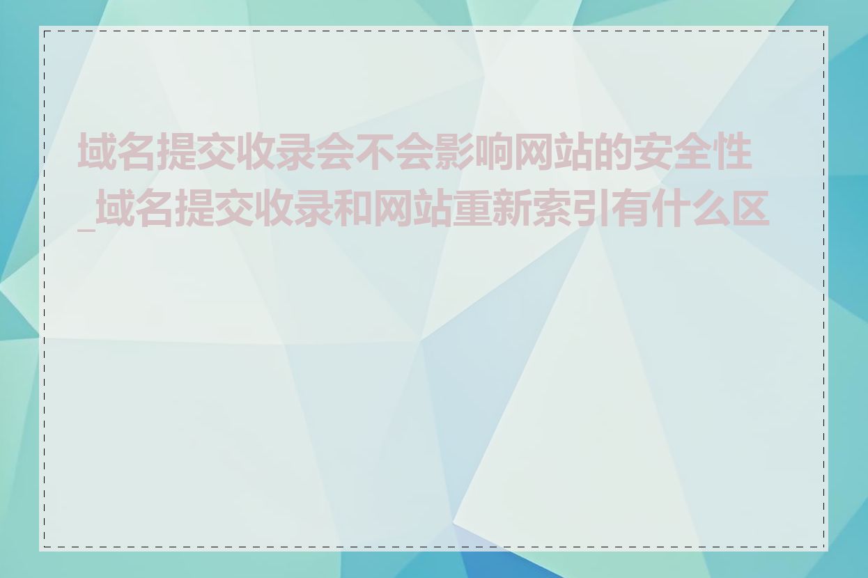 域名提交收录会不会影响网站的安全性_域名提交收录和网站重新索引有什么区别
