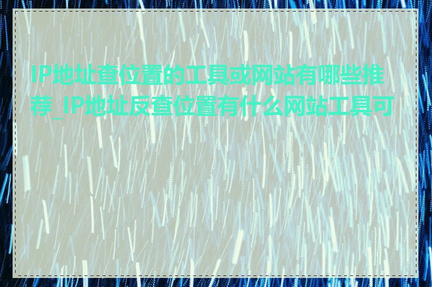 IP地址查位置的工具或网站有哪些推荐_IP地址反查位置有什么网站工具可用