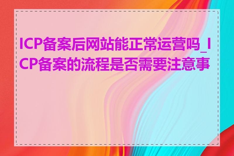 ICP备案后网站能正常运营吗_ICP备案的流程是否需要注意事项