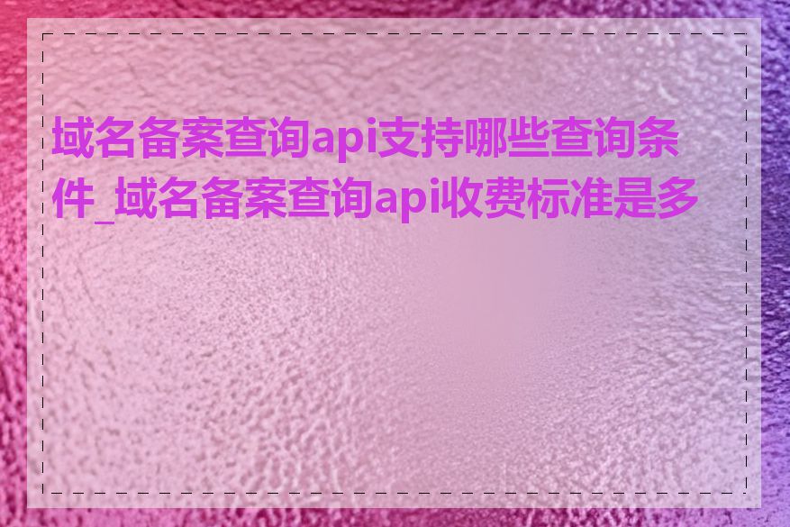 域名备案查询api支持哪些查询条件_域名备案查询api收费标准是多少