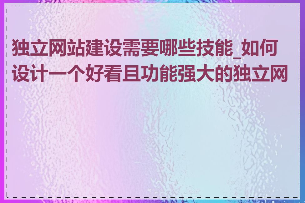 独立网站建设需要哪些技能_如何设计一个好看且功能强大的独立网站