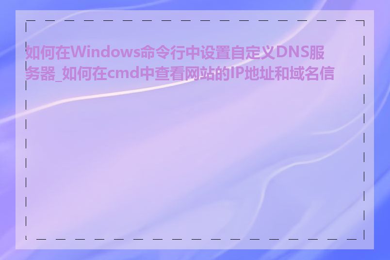 如何在Windows命令行中设置自定义DNS服务器_如何在cmd中查看网站的IP地址和域名信息