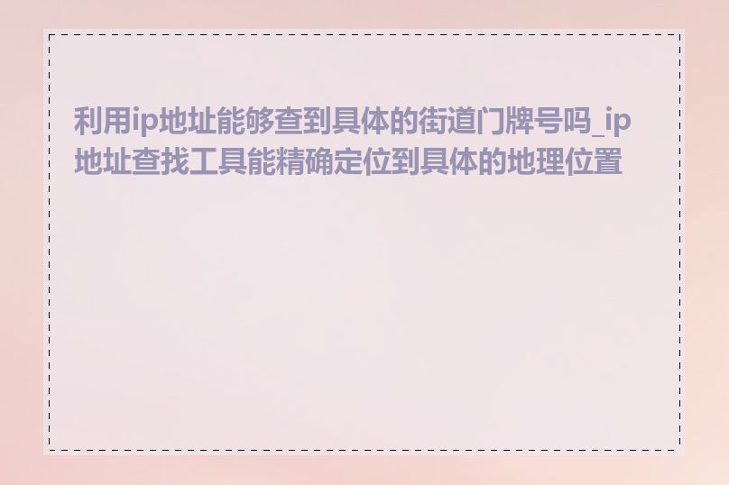 利用ip地址能够查到具体的街道门牌号吗_ip地址查找工具能精确定位到具体的地理位置吗