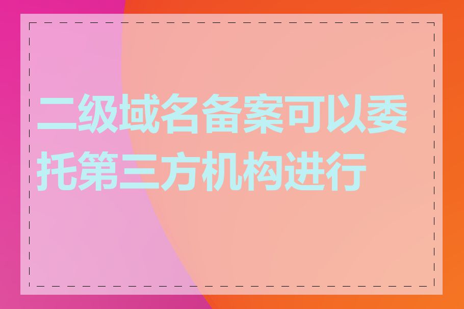 二级域名备案可以委托第三方机构进行吗