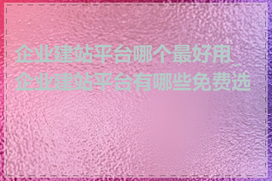 企业建站平台哪个最好用_企业建站平台有哪些免费选择