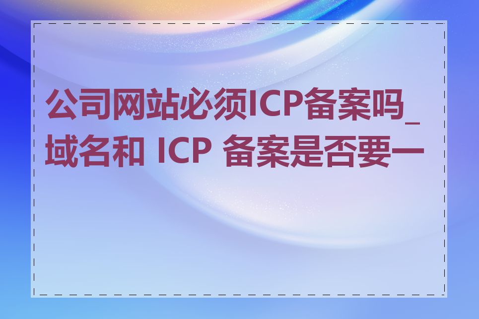 公司网站必须ICP备案吗_域名和 ICP 备案是否要一致
