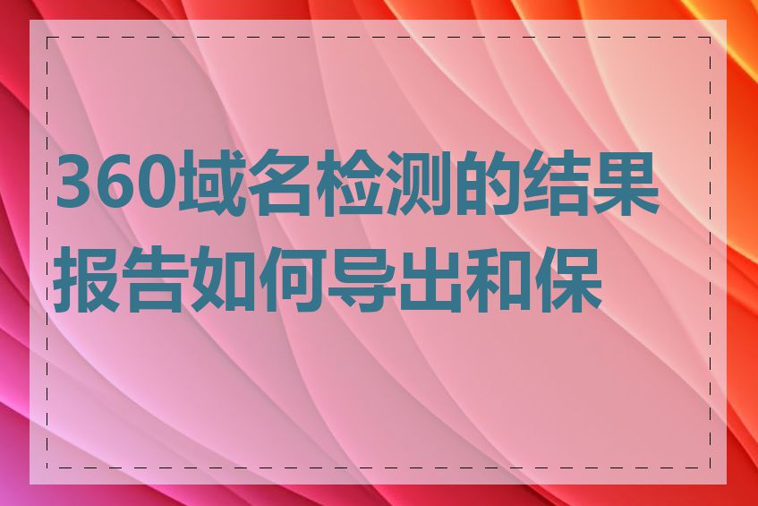 360域名检测的结果报告如何导出和保存