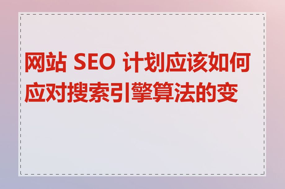 网站 SEO 计划应该如何应对搜索引擎算法的变化