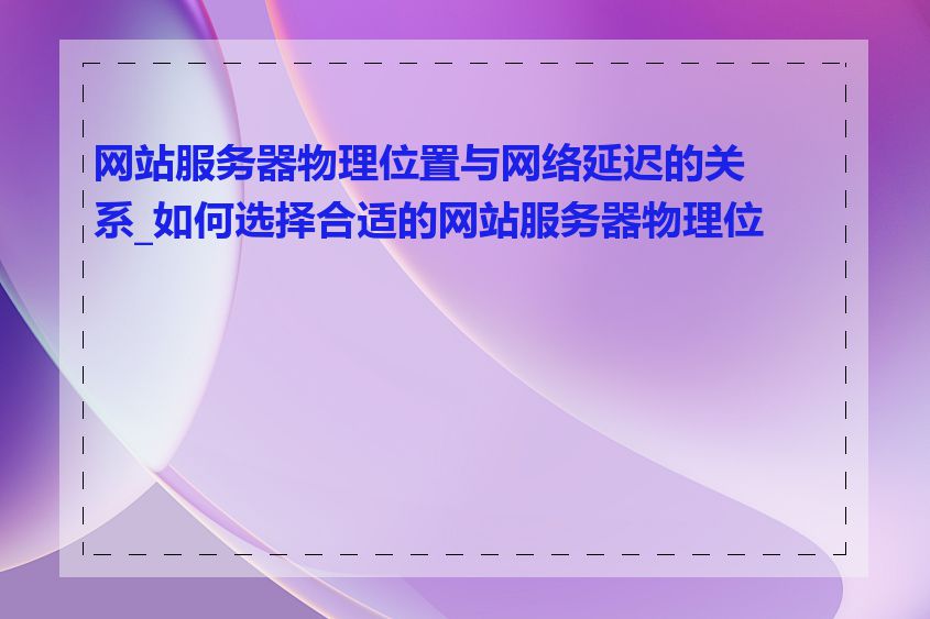 网站服务器物理位置与网络延迟的关系_如何选择合适的网站服务器物理位置