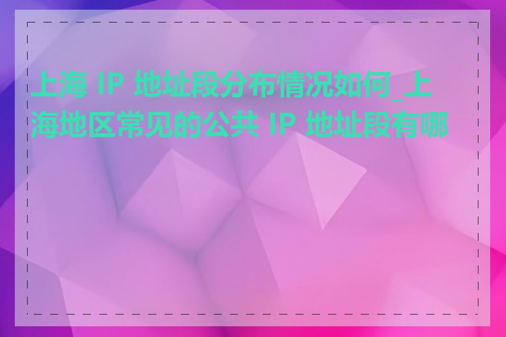 上海 IP 地址段分布情况如何_上海地区常见的公共 IP 地址段有哪些
