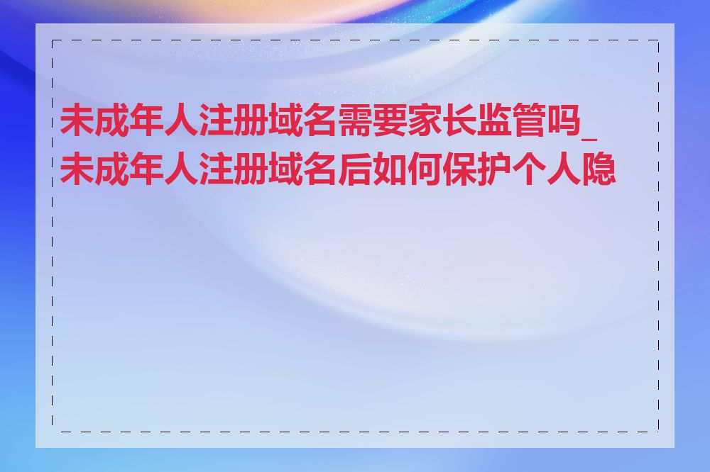 未成年人注册域名需要家长监管吗_未成年人注册域名后如何保护个人隐私