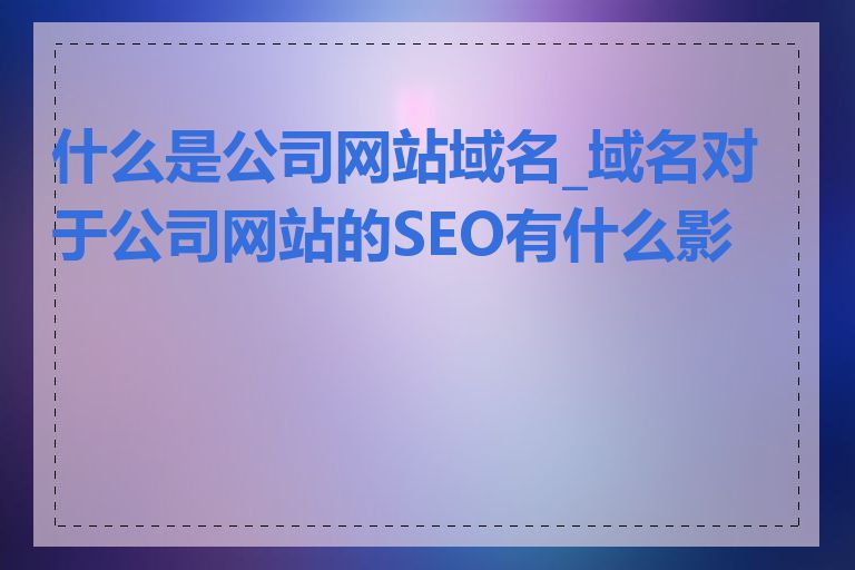什么是公司网站域名_域名对于公司网站的SEO有什么影响
