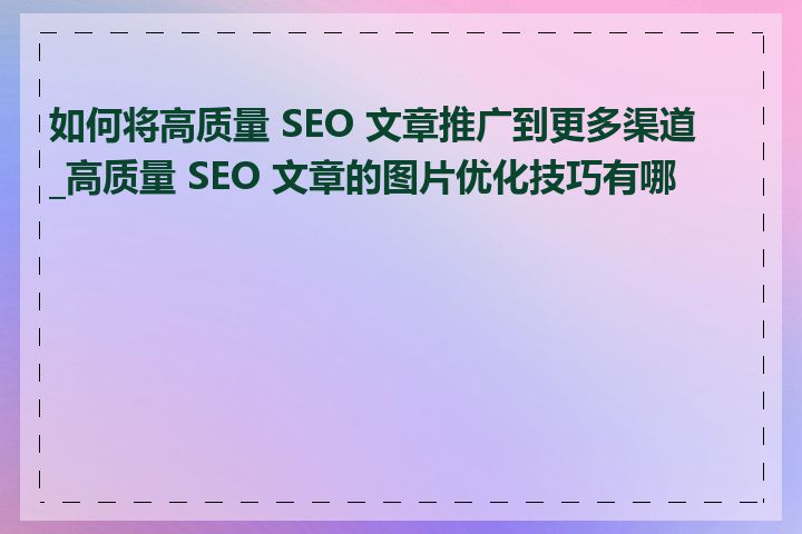 如何将高质量 SEO 文章推广到更多渠道_高质量 SEO 文章的图片优化技巧有哪些