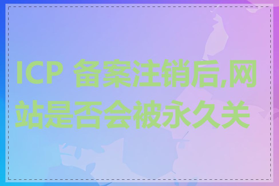 ICP 备案注销后,网站是否会被永久关闭