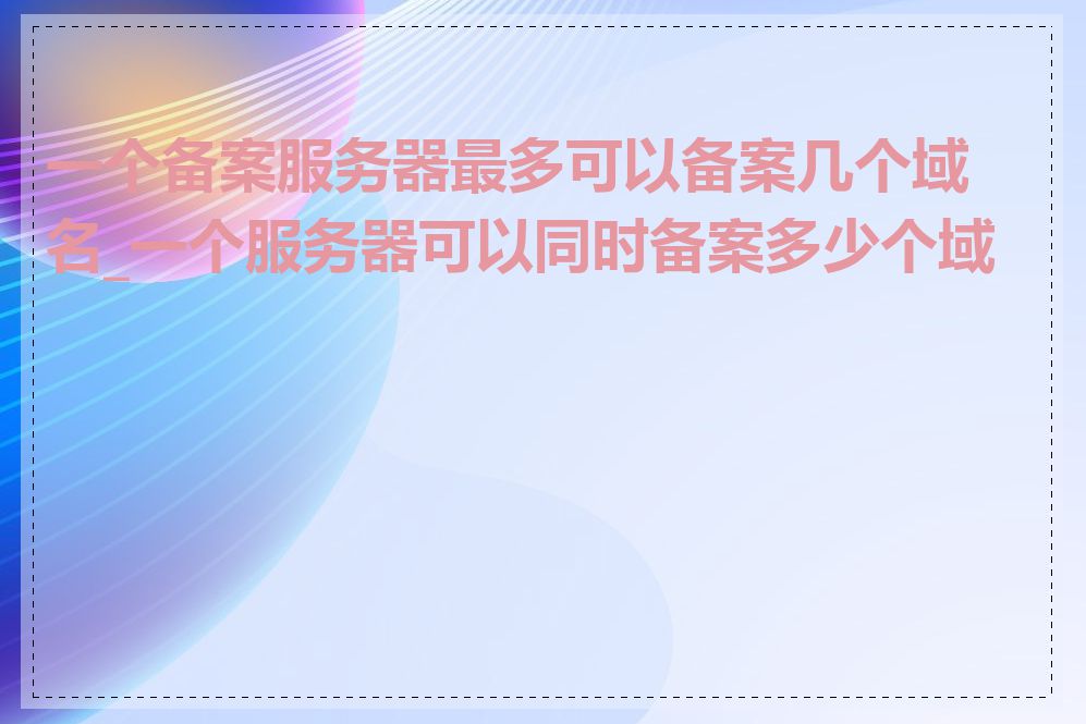 一个备案服务器最多可以备案几个域名_一个服务器可以同时备案多少个域名
