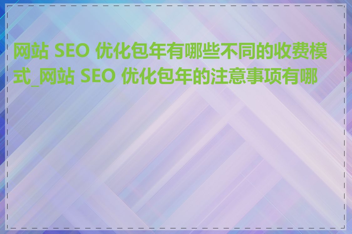 网站 SEO 优化包年有哪些不同的收费模式_网站 SEO 优化包年的注意事项有哪些