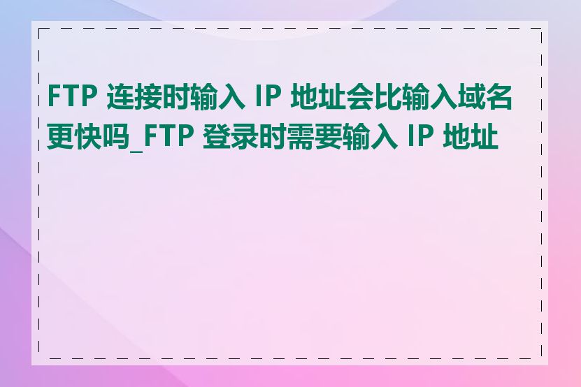 FTP 连接时输入 IP 地址会比输入域名更快吗_FTP 登录时需要输入 IP 地址吗