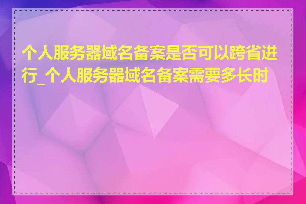 个人服务器域名备案是否可以跨省进行_个人服务器域名备案需要多长时间