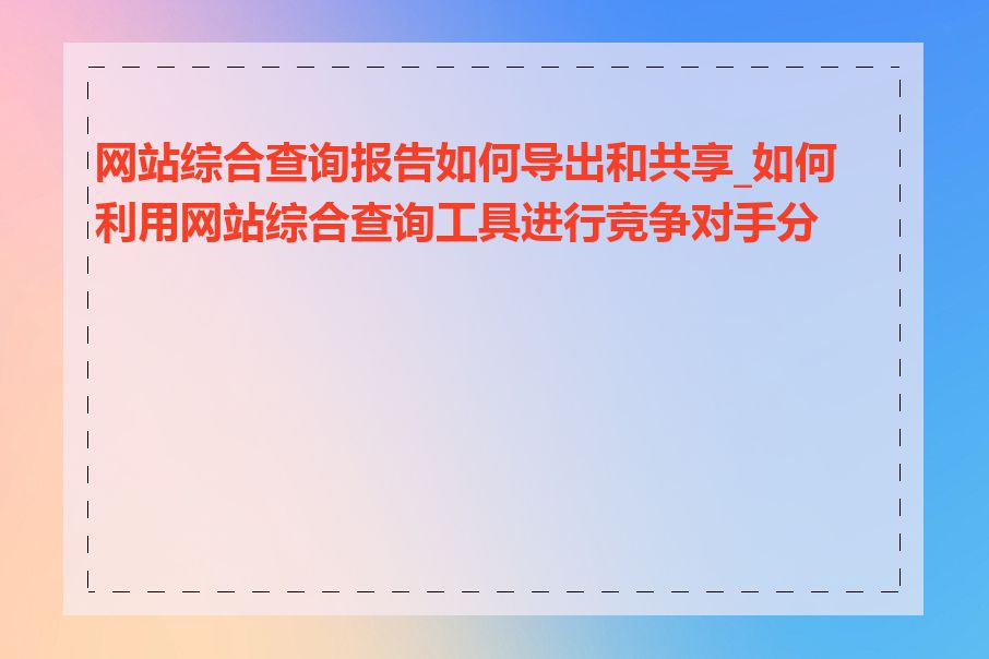 网站综合查询报告如何导出和共享_如何利用网站综合查询工具进行竞争对手分析