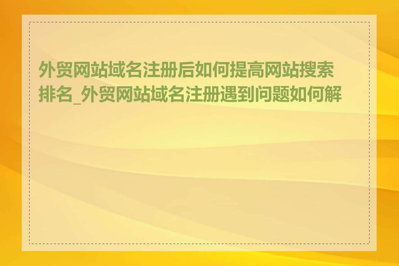 外贸网站域名注册后如何提高网站搜索排名_外贸网站域名注册遇到问题如何解决