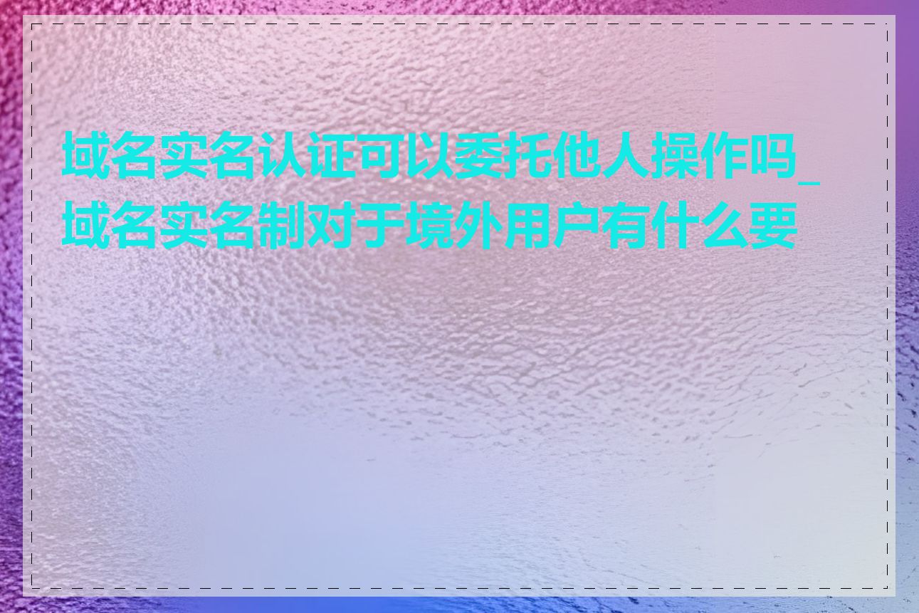 域名实名认证可以委托他人操作吗_域名实名制对于境外用户有什么要求