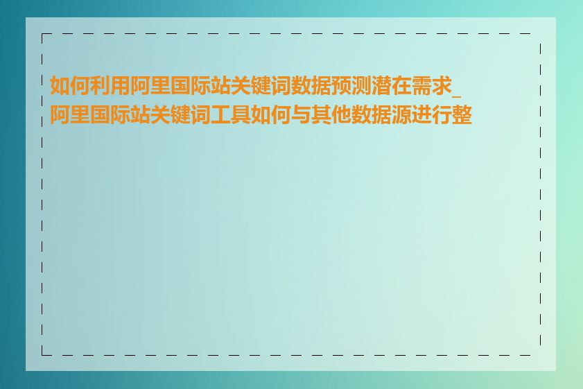 如何利用阿里国际站关键词数据预测潜在需求_阿里国际站关键词工具如何与其他数据源进行整合