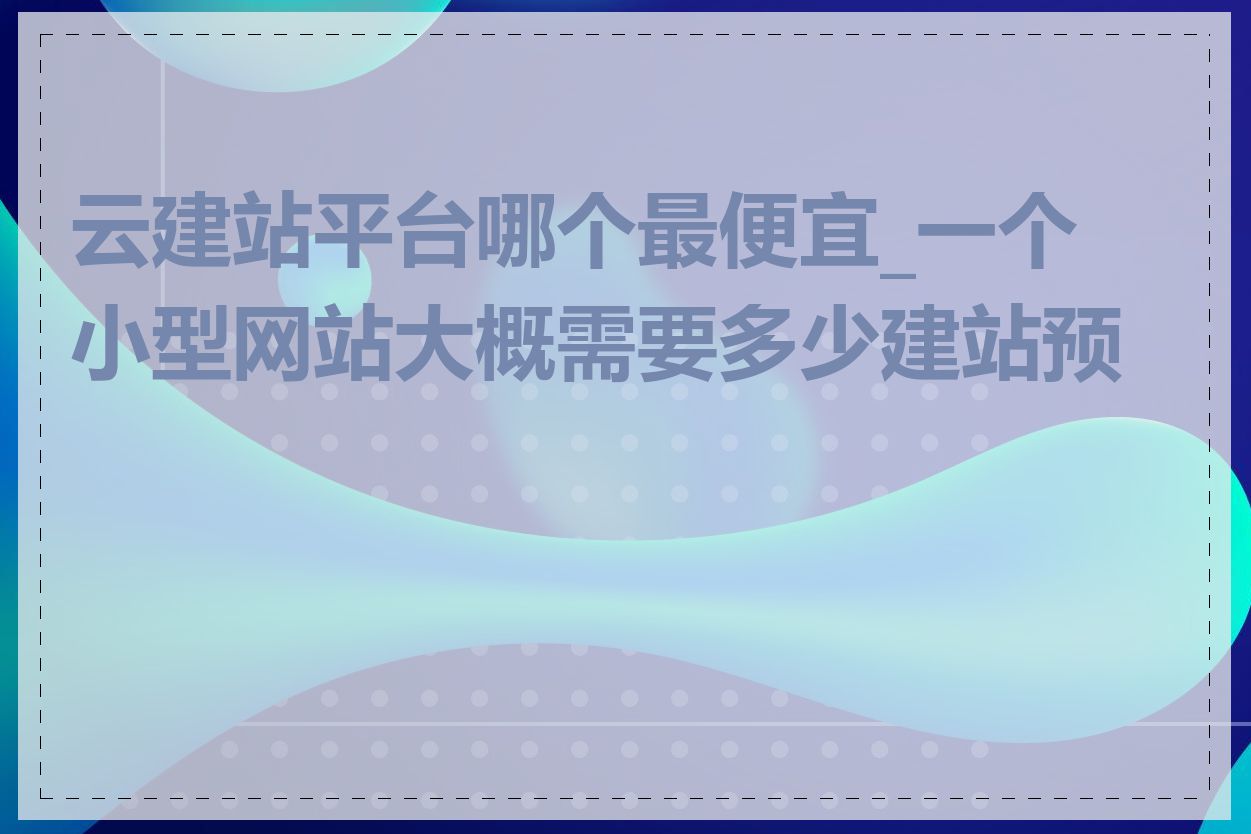 云建站平台哪个最便宜_一个小型网站大概需要多少建站预算
