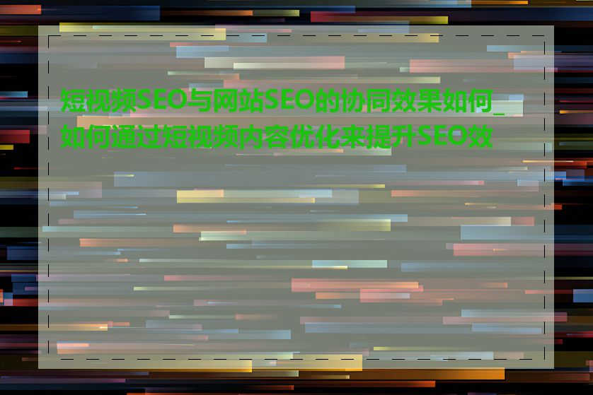 短视频SEO与网站SEO的协同效果如何_如何通过短视频内容优化来提升SEO效果