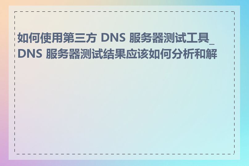 如何使用第三方 DNS 服务器测试工具_DNS 服务器测试结果应该如何分析和解读