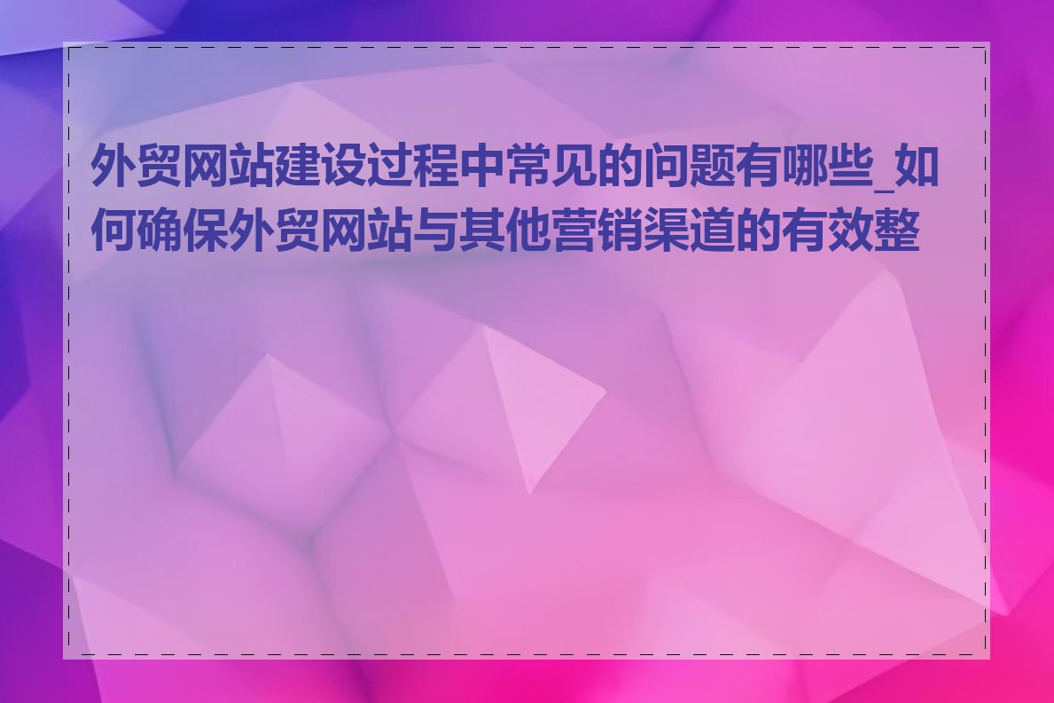 外贸网站建设过程中常见的问题有哪些_如何确保外贸网站与其他营销渠道的有效整合