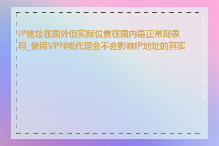 IP地址在国外但实际位置在国内是正常现象吗_使用VPN或代理会不会影响IP地址的真实性