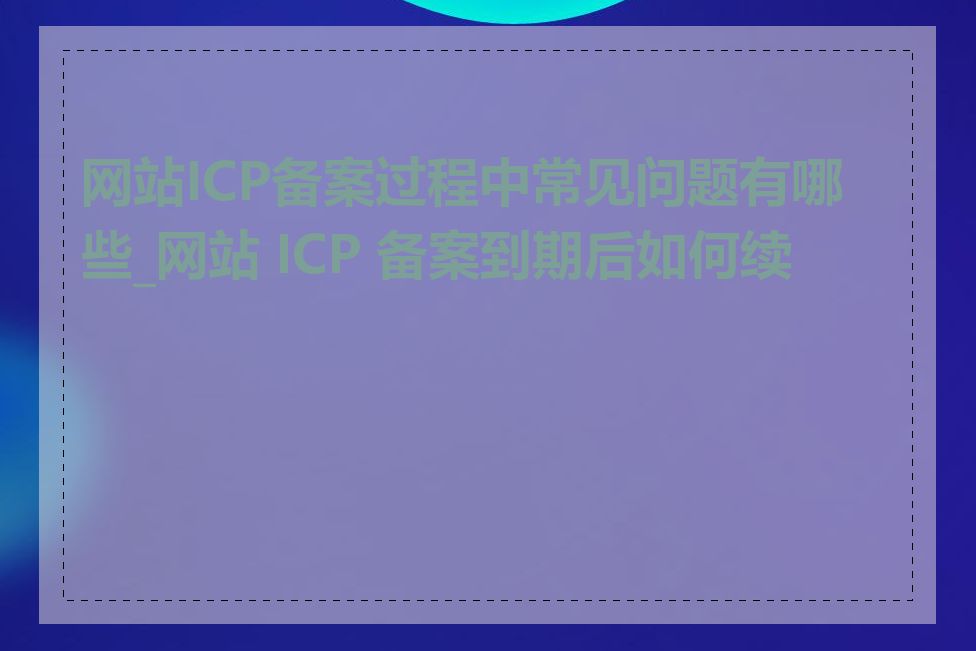 网站ICP备案过程中常见问题有哪些_网站 ICP 备案到期后如何续期