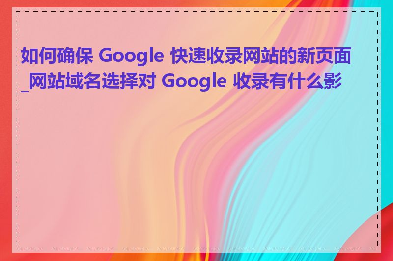 如何确保 Google 快速收录网站的新页面_网站域名选择对 Google 收录有什么影响
