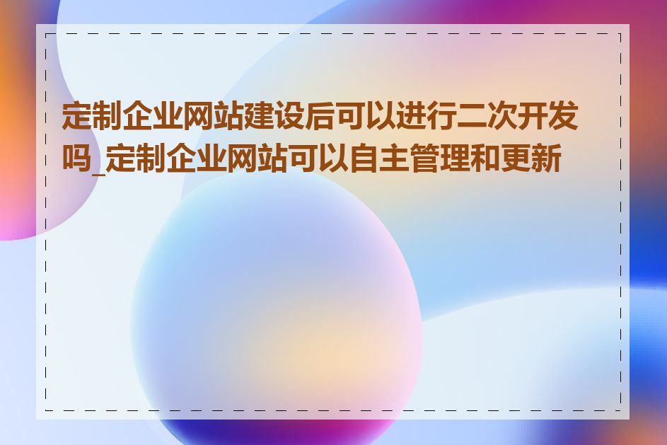 定制企业网站建设后可以进行二次开发吗_定制企业网站可以自主管理和更新吗