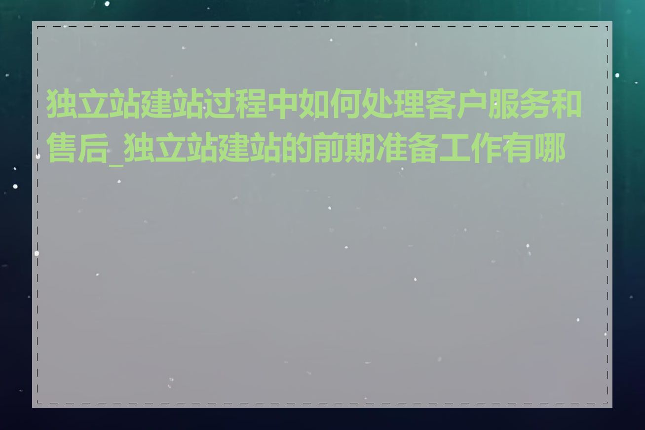 独立站建站过程中如何处理客户服务和售后_独立站建站的前期准备工作有哪些