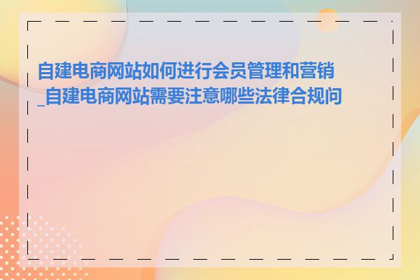 自建电商网站如何进行会员管理和营销_自建电商网站需要注意哪些法律合规问题