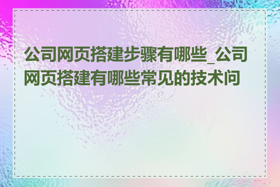 公司网页搭建步骤有哪些_公司网页搭建有哪些常见的技术问题