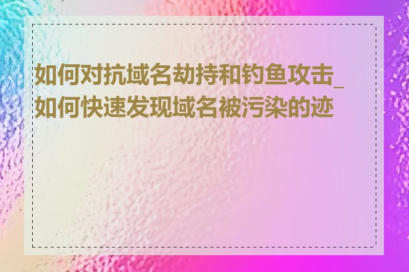 如何对抗域名劫持和钓鱼攻击_如何快速发现域名被污染的迹象
