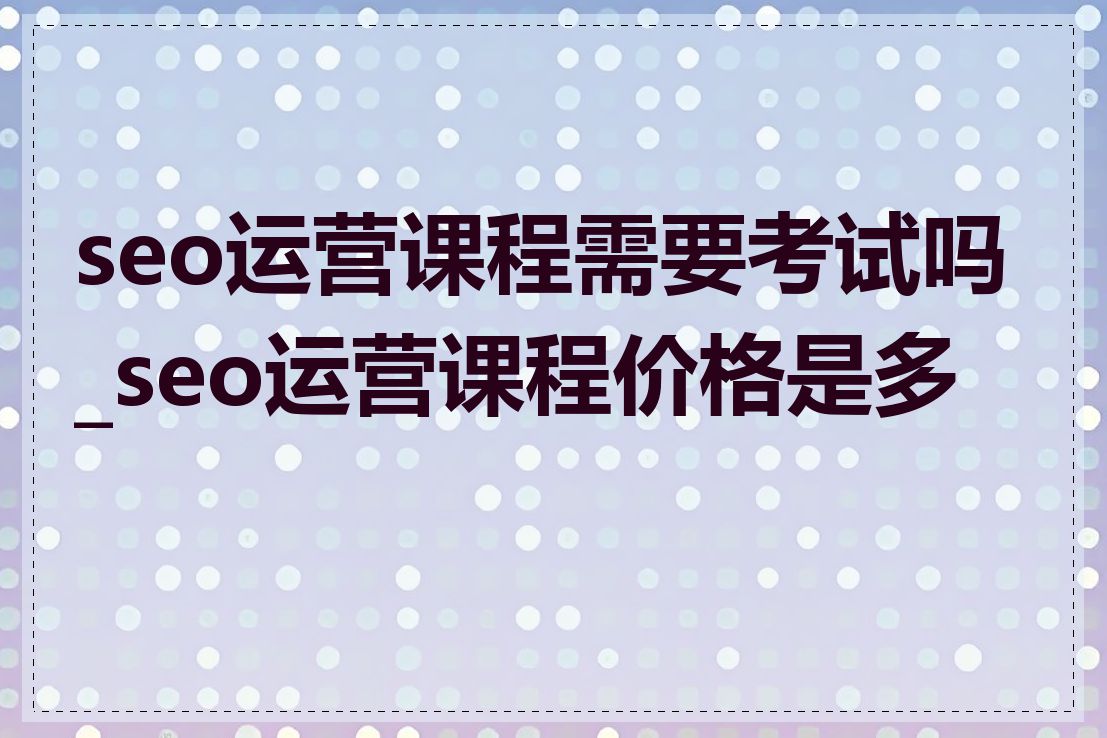 seo运营课程需要考试吗_seo运营课程价格是多少