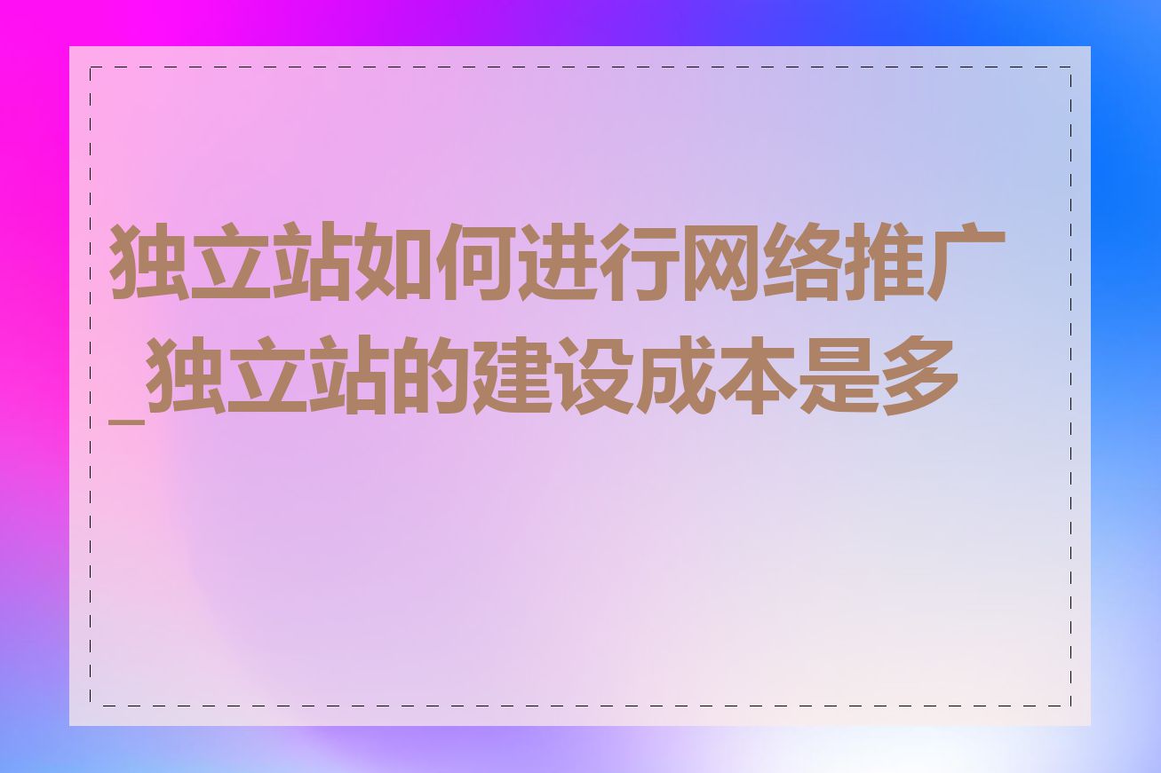 独立站如何进行网络推广_独立站的建设成本是多少