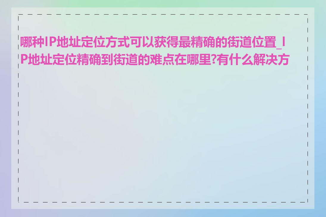 哪种IP地址定位方式可以获得最精确的街道位置_IP地址定位精确到街道的难点在哪里?有什么解决方案