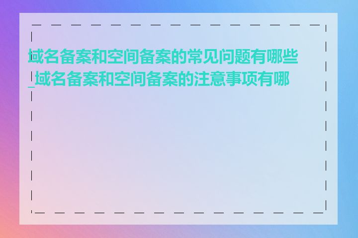 域名备案和空间备案的常见问题有哪些_域名备案和空间备案的注意事项有哪些