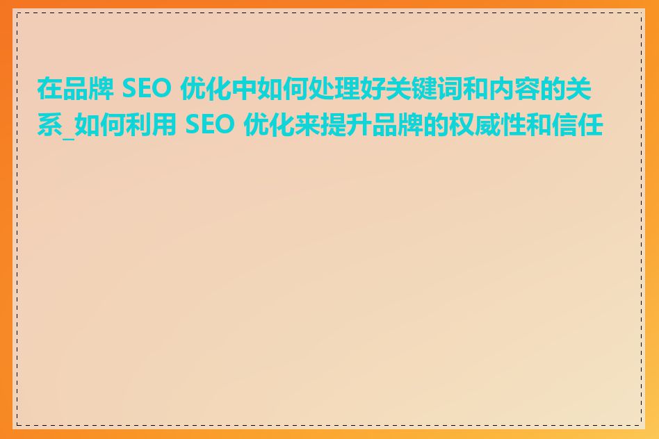 在品牌 SEO 优化中如何处理好关键词和内容的关系_如何利用 SEO 优化来提升品牌的权威性和信任度