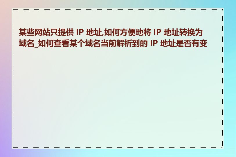 某些网站只提供 IP 地址,如何方便地将 IP 地址转换为域名_如何查看某个域名当前解析到的 IP 地址是否有变化