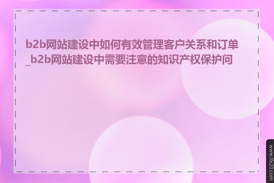 b2b网站建设中如何有效管理客户关系和订单_b2b网站建设中需要注意的知识产权保护问题