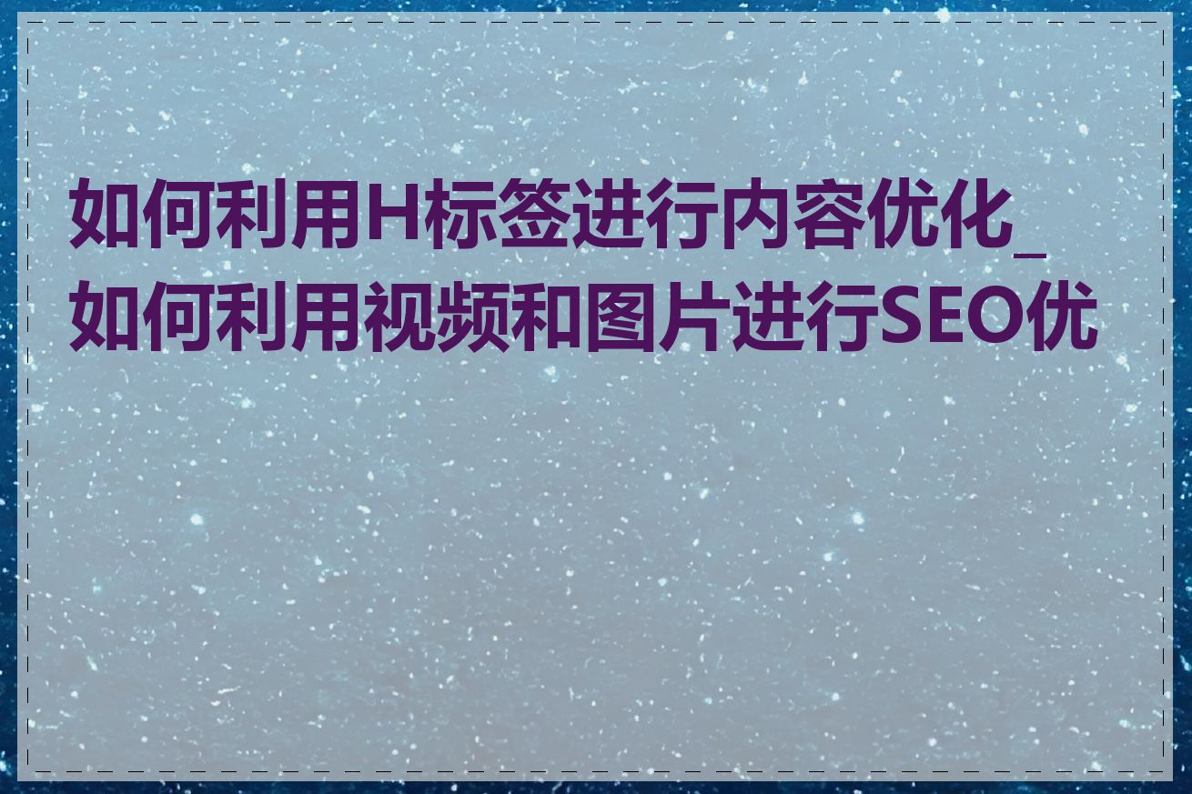 如何利用H标签进行内容优化_如何利用视频和图片进行SEO优化