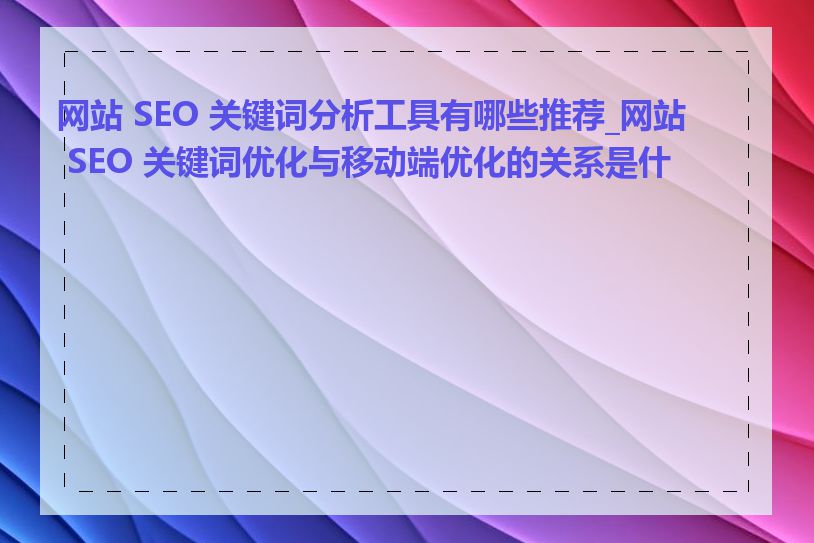 网站 SEO 关键词分析工具有哪些推荐_网站 SEO 关键词优化与移动端优化的关系是什么