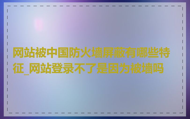 网站被中国防火墙屏蔽有哪些特征_网站登录不了是因为被墙吗
