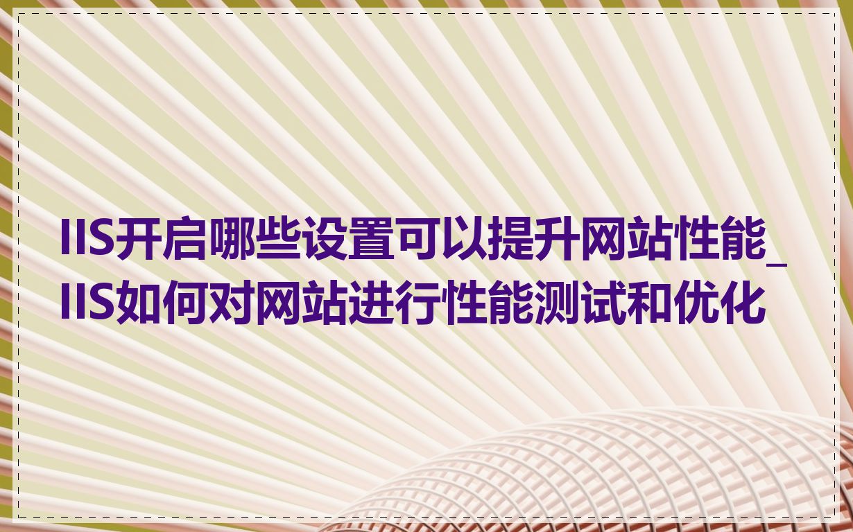 IIS开启哪些设置可以提升网站性能_IIS如何对网站进行性能测试和优化